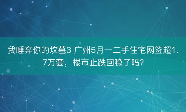 我唾弃你的坟墓3 广州5月一二手住宅网签超1.7万套，楼市止跌回稳了吗？