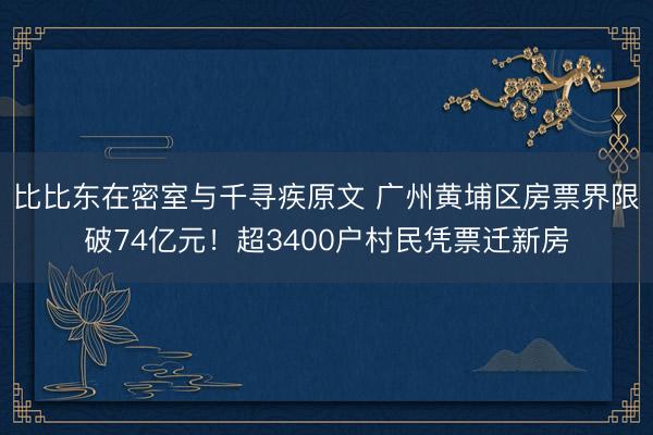 比比东在密室与千寻疾原文 广州黄埔区房票界限破74亿元！超3400户村民凭票迁新房