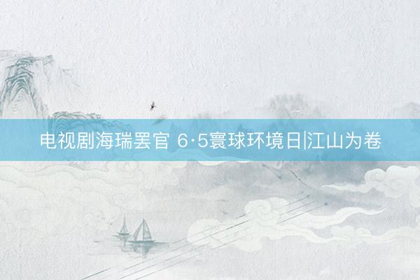 电视剧海瑞罢官 6·5寰球环境日|江山为卷