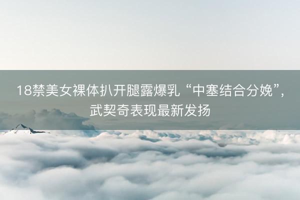 18禁美女裸体扒开腿露爆乳 “中塞结合分娩”，武契奇表现最新发扬