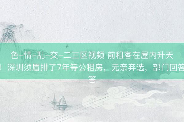 色-情-乱-交-二三区视频 前租客在屋内升天!深圳须眉排了7年等公租房,无奈弃选,部门回答