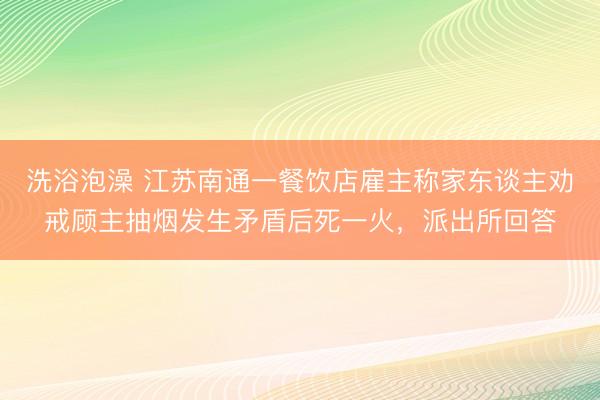 洗浴泡澡 江苏南通一餐饮店雇主称家东谈主劝戒顾主抽烟发生矛盾后死一火，派出所回答