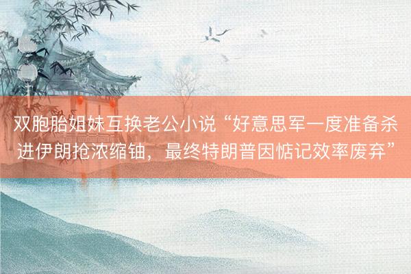 双胞胎姐妹互换老公小说 “好意思军一度准备杀进伊朗抢浓缩铀，最终特朗普因惦记效率废弃”