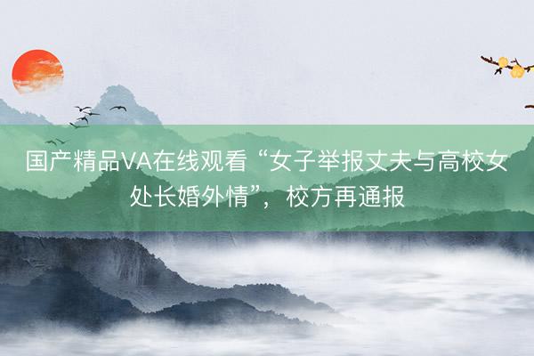 国产精品VA在线观看 “女子举报丈夫与高校女处长婚外情”，校方再通报