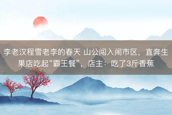 李老汉程雪老李的春天 山公闯入闹市区，直奔生果店吃起“霸王餐”，店主：吃了3斤香蕉