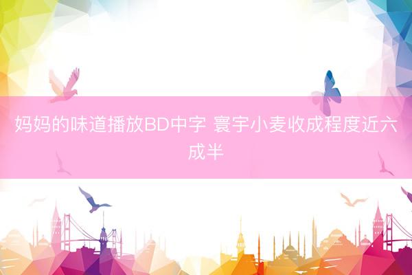 妈妈的味道播放BD中字 寰宇小麦收成程度近六成半