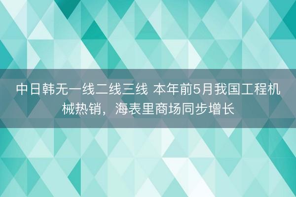 中日韩无一线二线三线 本年前5月我国工程机械热销，海表里商场同步增长