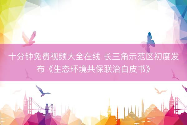 十分钟免费视频大全在线 长三角示范区初度发布《生态环境共保联治白皮书》