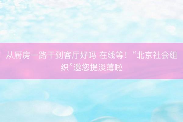 从厨房一路干到客厅好吗 在线等！“北京社会组织”邀您提淡薄啦