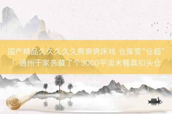 国产精品久久久久久爽爽爽床戏 仓库变“仓超”！通州于家务藏了个3000平淡米餐具扣头仓