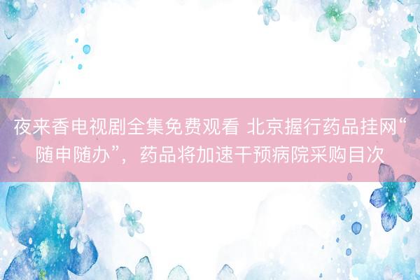 夜来香电视剧全集免费观看 北京握行药品挂网“随申随办”，药品将加速干预病院采购目次