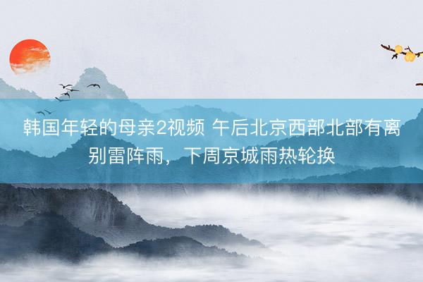 韩国年轻的母亲2视频 午后北京西部北部有离别雷阵雨，下周京城雨热轮换
