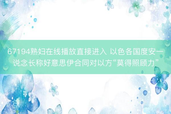67194熟妇在线播放直接进入 以色各国度安一说念长称好意思伊合同对以方“莫得照顾力”