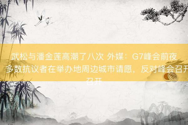武松与潘金莲高潮了八次 外媒：G7峰会前夜，多数抗议者在举办地周边城市请愿，反对峰会召开