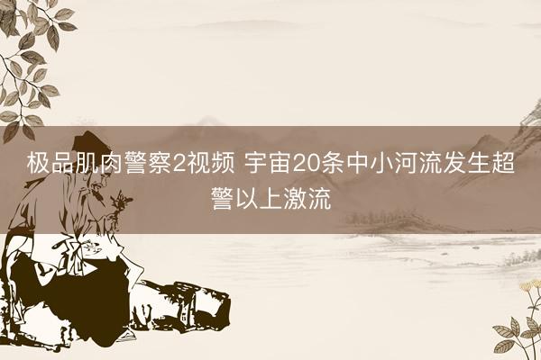 极品肌肉警察2视频 宇宙20条中小河流发生超警以上激流