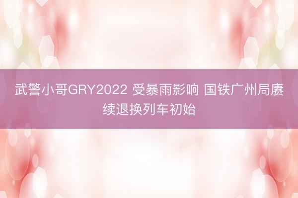 武警小哥GRY2022 受暴雨影响 国铁广州局赓续退换列车初始