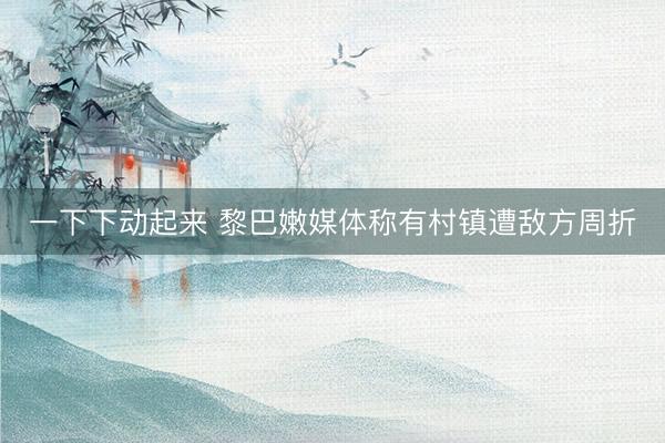一下下动起来 黎巴嫩媒体称有村镇遭敌方周折