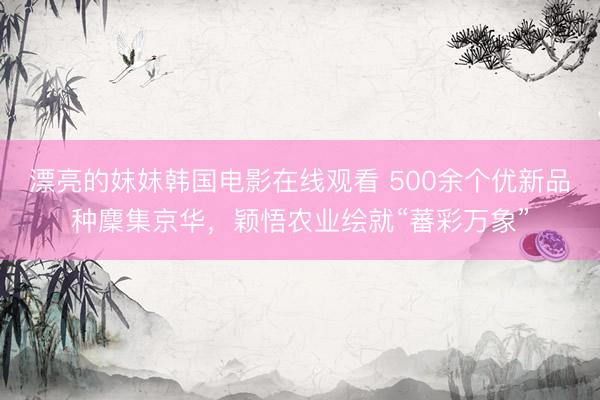 漂亮的妺妺韩国电影在线观看 500余个优新品种麇集京华,颖悟农业绘就“蕃彩万象”