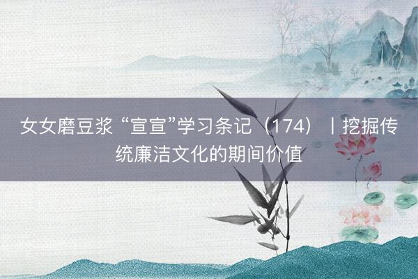 女女磨豆浆 “宣宣”学习条记（174）丨挖掘传统廉洁文化的期间价值
