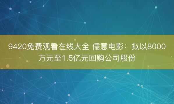 9420免费观看在线大全 儒意电影：拟以8000万元至1.5亿元回购公司股份