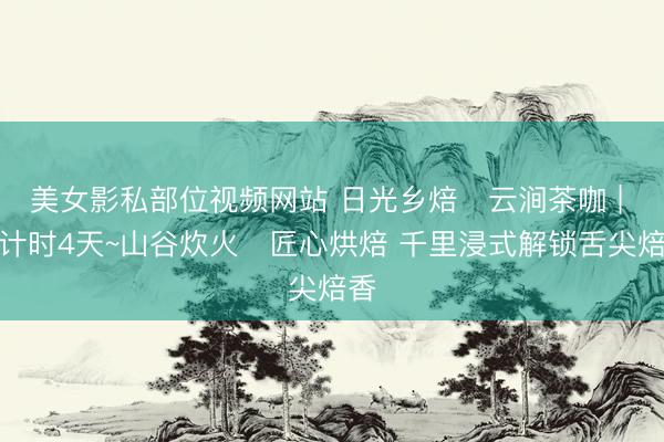 美女影私部位视频网站 日光乡焙・云涧茶咖 | 倒计时4天~山谷炊火・匠心烘焙 千里浸式解锁舌尖焙香