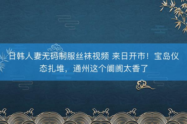 日韩人妻无码制服丝袜视频 来日开市！宝岛仪态扎堆，通州这个阛阓太香了