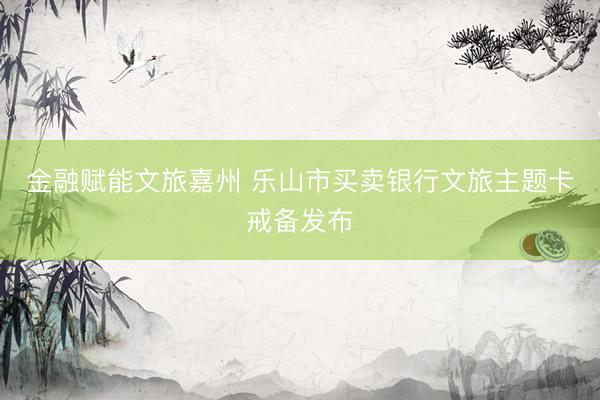 金融赋能文旅嘉州 乐山市买卖银行文旅主题卡戒备发布