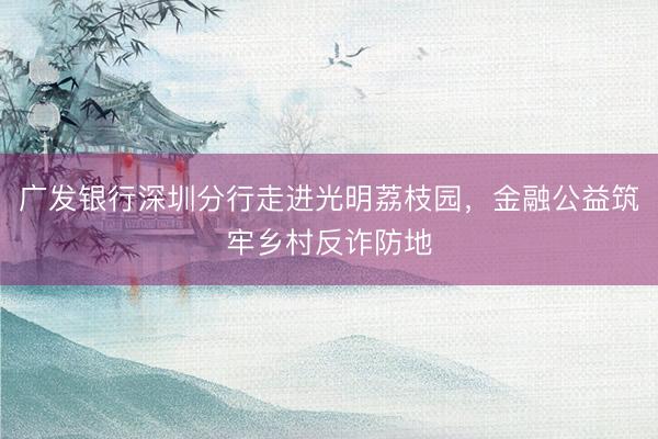 广发银行深圳分行走进光明荔枝园,金融公益筑牢乡村反诈防地