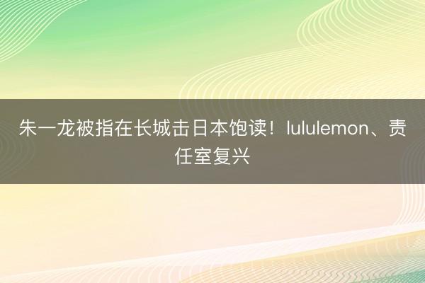 朱一龙被指在长城击日本饱读!lululemon、责任室复兴