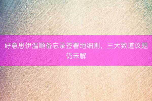好意思伊温顺备忘录签署地细则,三大致道议题仍未解
