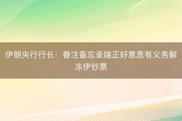 伊朗央行行长:眷注备忘录端正好意思有义务解冻伊钞票