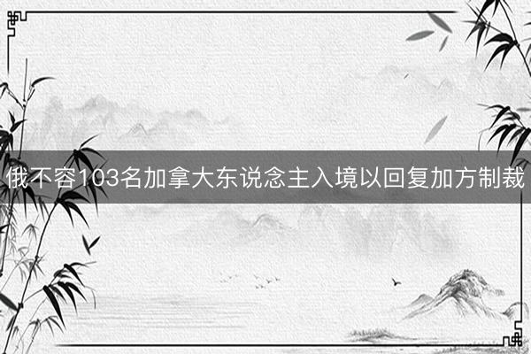 俄不容103名加拿大东说念主入境以回复加方制裁