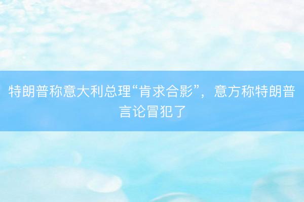 特朗普称意大利总理“肯求合影”，意方称特朗普言论冒犯了