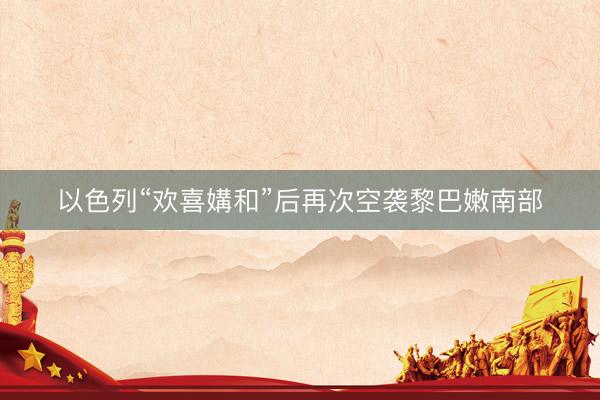以色列“欢喜媾和”后再次空袭黎巴嫩南部