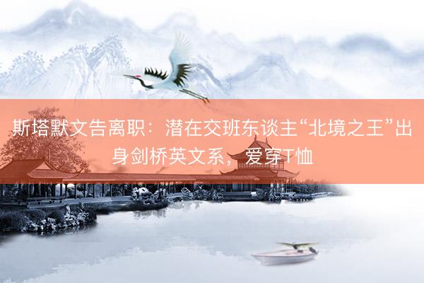 斯塔默文告离职：潜在交班东谈主“北境之王”出身剑桥英文系，爱穿T恤