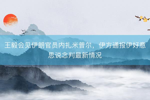 王毅会见伊朗官员内扎米普尔,伊方通报伊好意思说念判最新情况