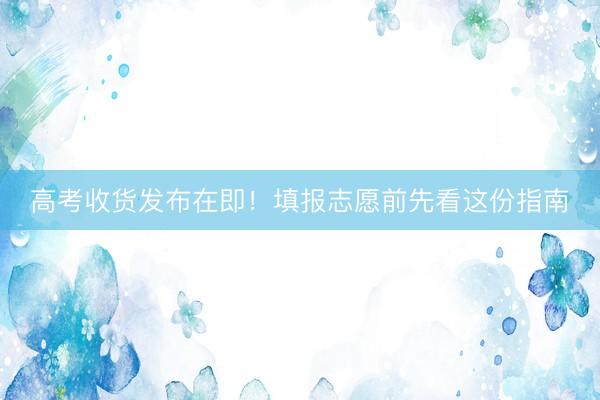 高考收货发布在即！填报志愿前先看这份指南